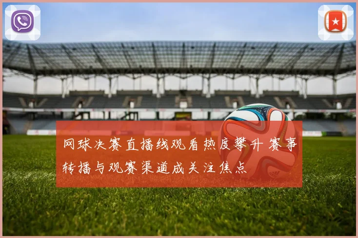 网球决赛直播线观看热度攀升 赛事转播与观赛渠道成关注焦点
