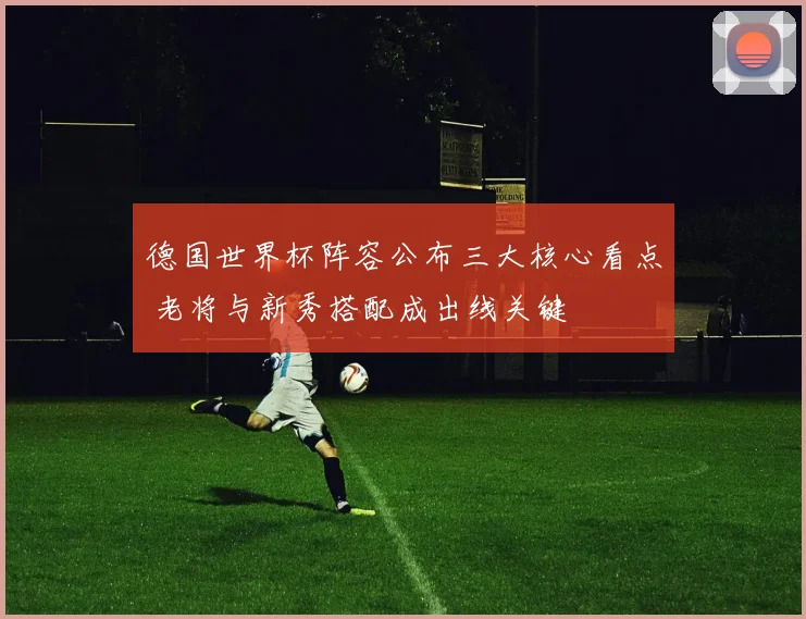 德国世界杯阵容公布三大核心看点 老将与新秀搭配成出线关键