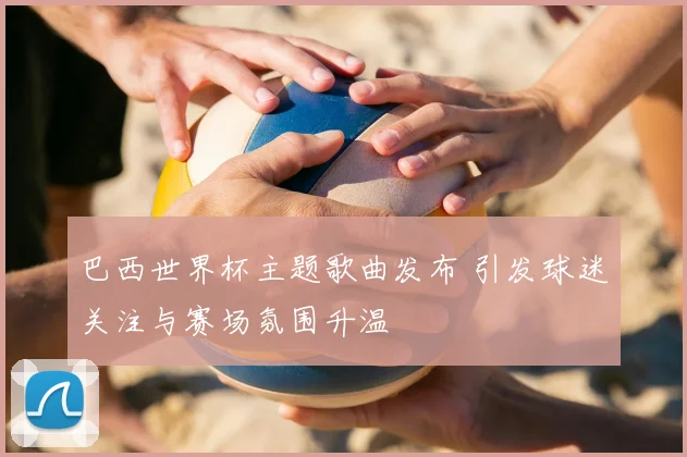 巴西世界杯主题歌曲发布 引发球迷关注与赛场氛围升温