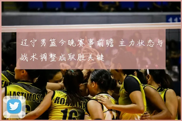 辽宁男篮今晚赛事前瞻 主力状态与战术调整成取胜关键