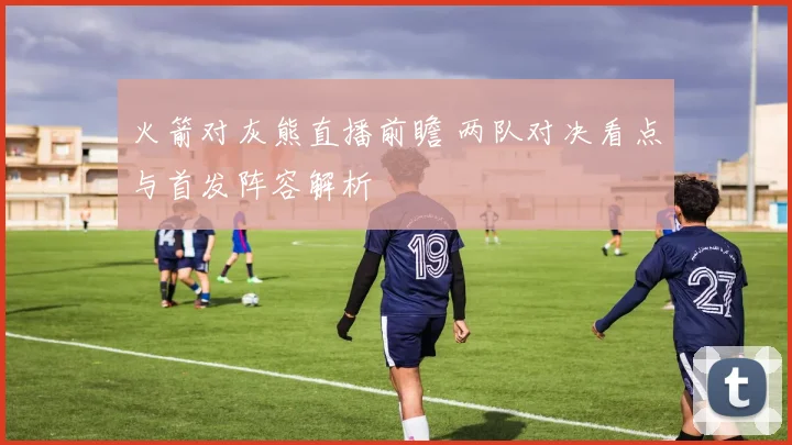 火箭对灰熊直播前瞻 两队对决看点与首发阵容解析