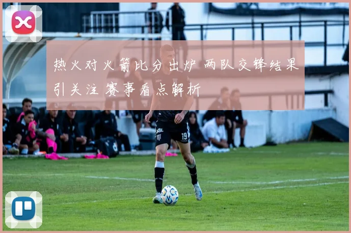 热火对火箭比分出炉 两队交锋结果引关注 赛事看点解析