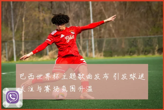 巴西世界杯主题歌曲发布 引发球迷关注与赛场氛围升温