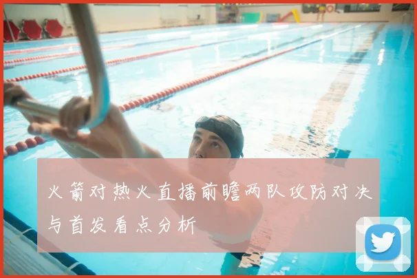 火箭对热火直播前瞻两队攻防对决与首发看点分析