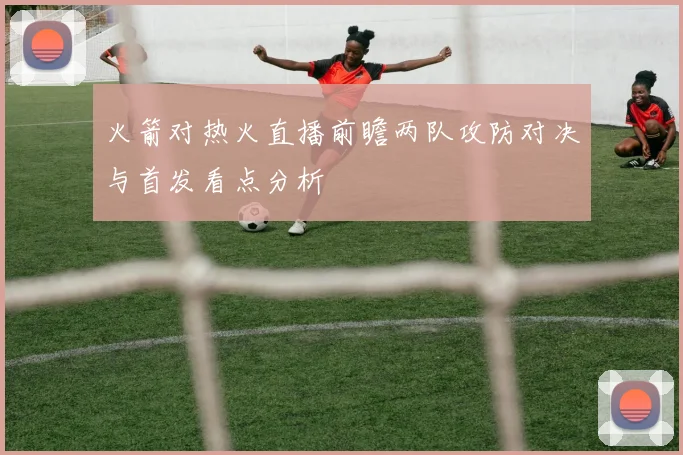 火箭对热火直播前瞻两队攻防对决与首发看点分析