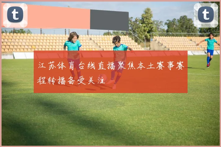 江苏体育台线直播聚焦本土赛事赛程转播备受关注
