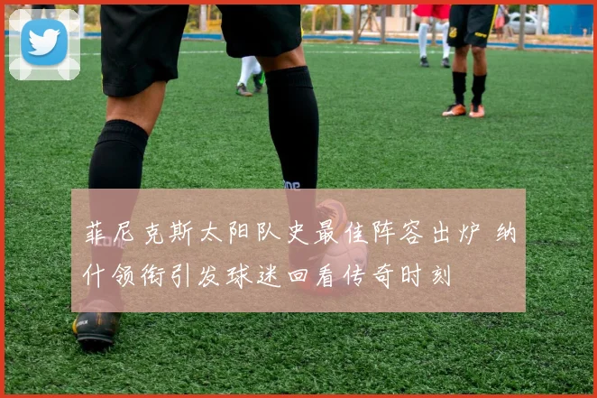 菲尼克斯太阳队史最佳阵容出炉 纳什领衔引发球迷回看传奇时刻