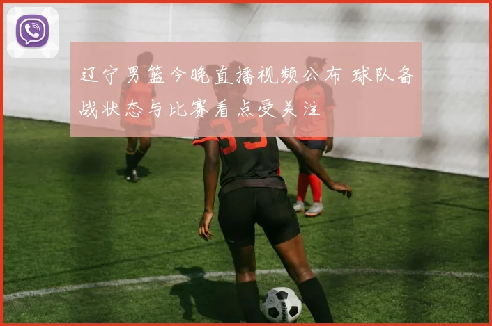 辽宁男篮今晚直播视频公布 球队备战状态与比赛看点受关注