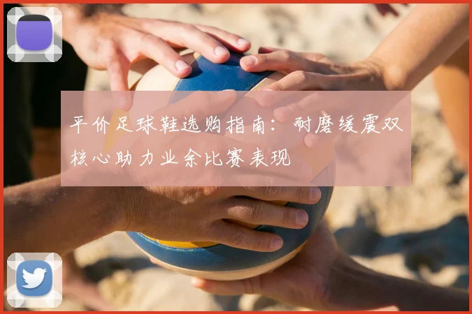 平价足球鞋选购指南:耐磨缓震双核心助力业余比赛表现