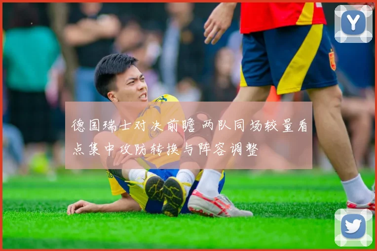 德国瑞士对决前瞻 两队同场较量看点集中攻防转换与阵容调整