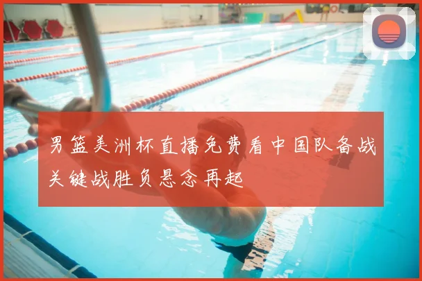 男篮美洲杯直播免费看中国队备战关键战胜负悬念再起