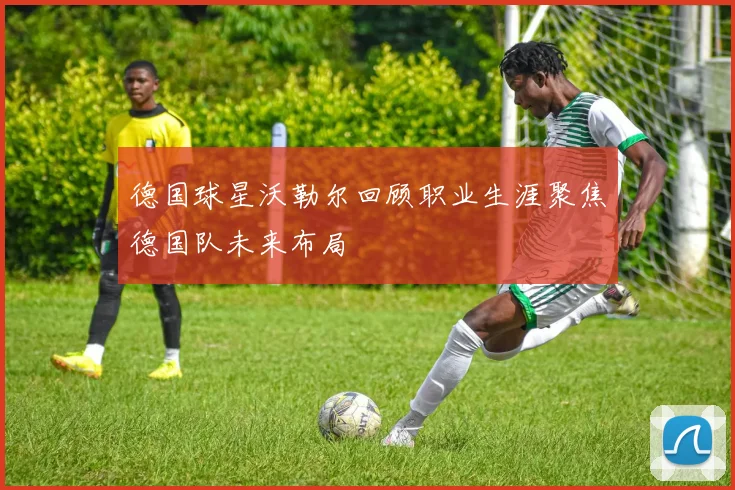 德国球星沃勒尔回顾职业生涯聚焦德国队未来布局