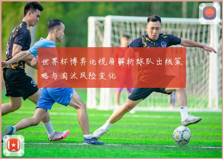 世界杯博弈论视角解析球队出线策略与淘汰风险变化