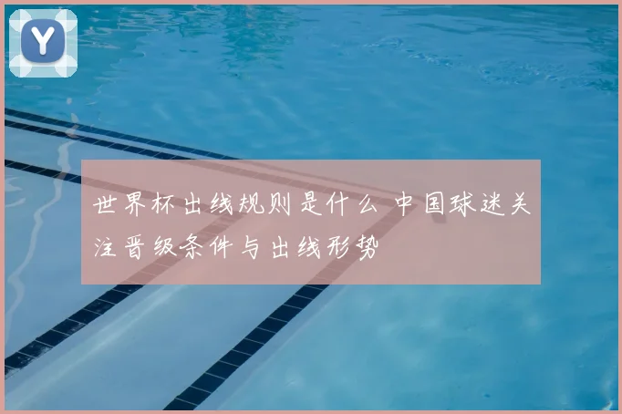 世界杯出线规则是什么 中国球迷关注晋级条件与出线形势